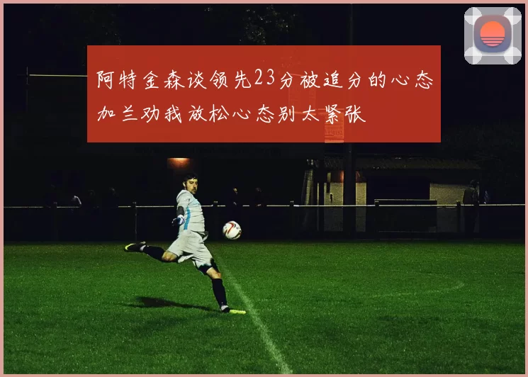 阿特金森谈领先23分被追分的心态加兰劝我放松心态别太紧张