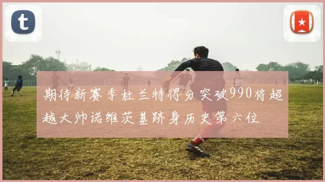 期待新赛季杜兰特得分突破990将超越大帅诺维茨基跻身历史第六位