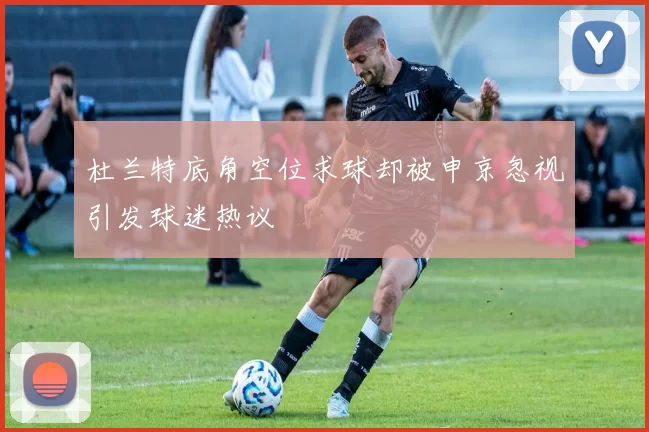 杜兰特底角空位求球却被申京忽视引发球迷热议