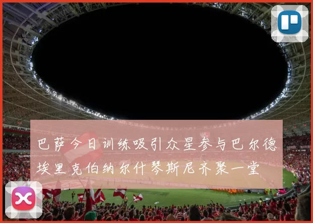 巴萨今日训练吸引众星参与巴尔德埃里克伯纳尔什琴斯尼齐聚一堂