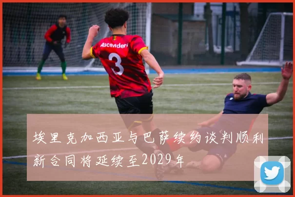 埃里克加西亚与巴萨续约谈判顺利新合同将延续至2029年