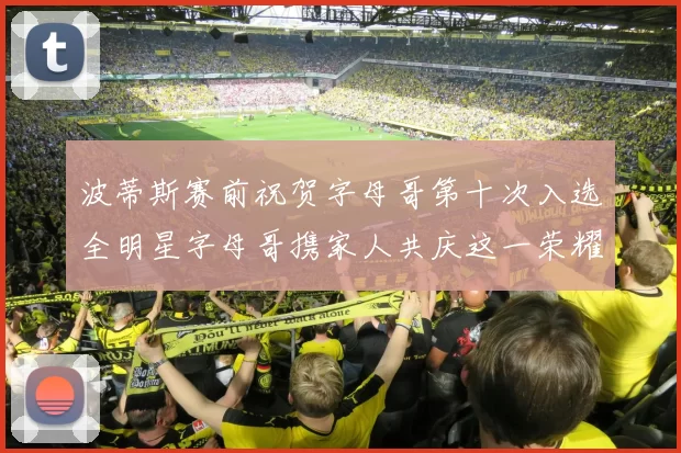 波蒂斯赛前祝贺字母哥第十次入选全明星字母哥携家人共庆这一荣耀时刻