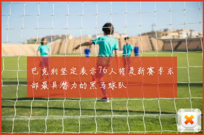 巴克利坚定表示76人将是新赛季东部最具潜力的黑马球队