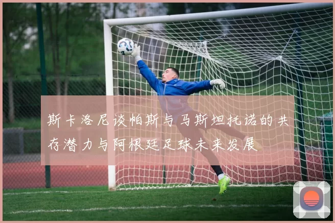 斯卡洛尼谈帕斯与马斯坦托诺的共存潜力与阿根廷足球未来发展