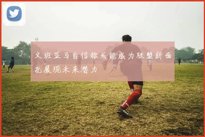 文班亚马自信称或能成为联盟新面孔展现未来潜力