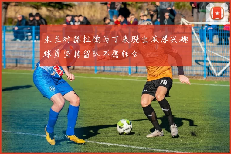 米兰对赫拉德马丁表现出浓厚兴趣球员坚持留队不愿转会