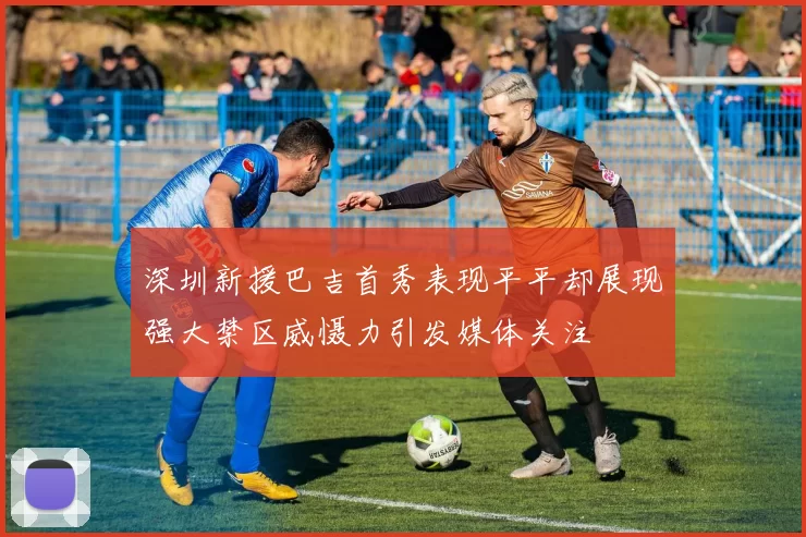 深圳新援巴吉首秀表现平平却展现强大禁区威慑力引发媒体关注
