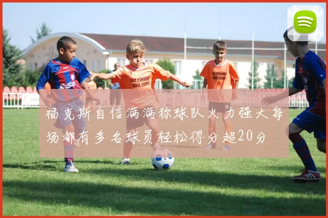 福克斯自信满满称球队火力强大每场都有多名球员轻松得分超20分