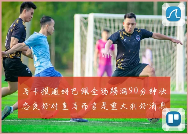 马卡报道姆巴佩全场踢满90分钟状态良好对皇马而言是重大利好消息
