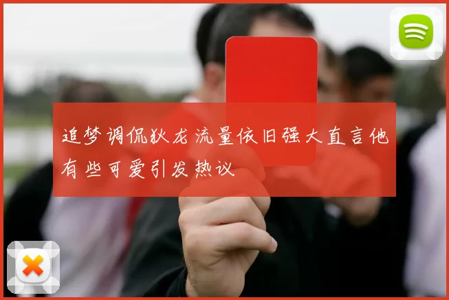 追梦调侃狄龙流量依旧强大直言他有些可爱引发热议