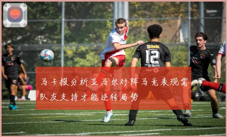 马卡报分析亚马尔对阵马竞表现需队友支持才能逆转局势
