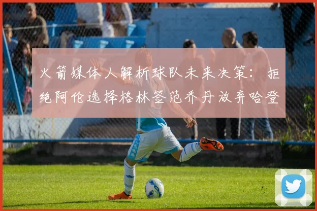 火箭媒体人解析球队未来决策：拒绝阿伦选择格林签范乔丹放弃哈登