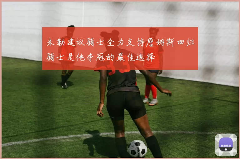 米勒建议骑士全力支持詹姆斯回归骑士是他夺冠的最佳选择