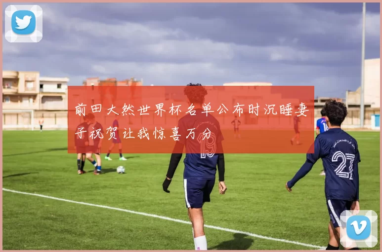 前田大然世界杯名单公布时沉睡妻子祝贺让我惊喜万分