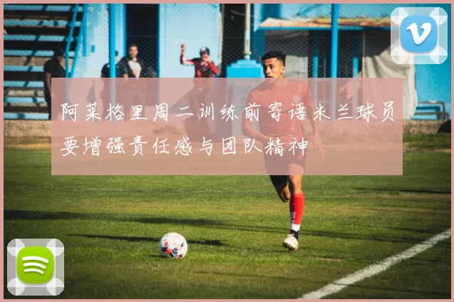 阿莱格里周二训练前寄语米兰球员要增强责任感与团队精神