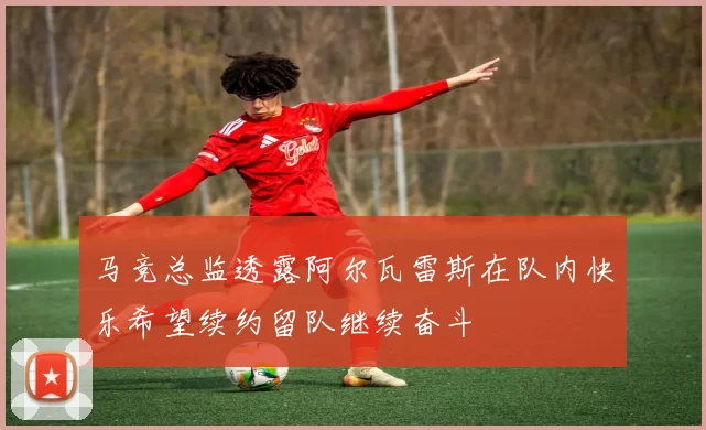 马竞总监透露阿尔瓦雷斯在队内快乐希望续约留队继续奋斗