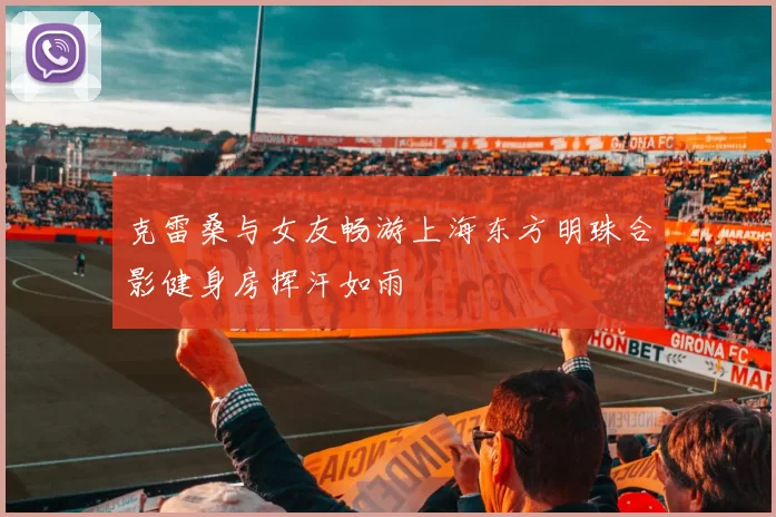 克雷桑与女友畅游上海东方明珠合影健身房挥汗如雨