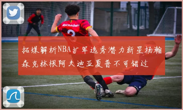 拓媒解析NBA扩军选秀潜力新星杨瀚森克林根阿夫迪亚夏普不可错过