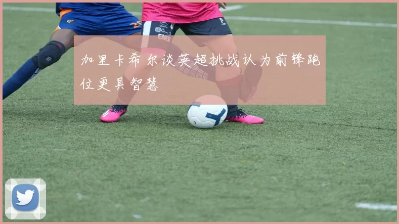 加里卡希尔谈英超挑战认为前锋跑位更具智慧
