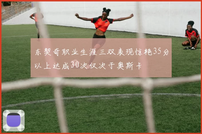 东契奇职业生涯三双表现惊艳35分以上达成30次仅次于奥斯卡