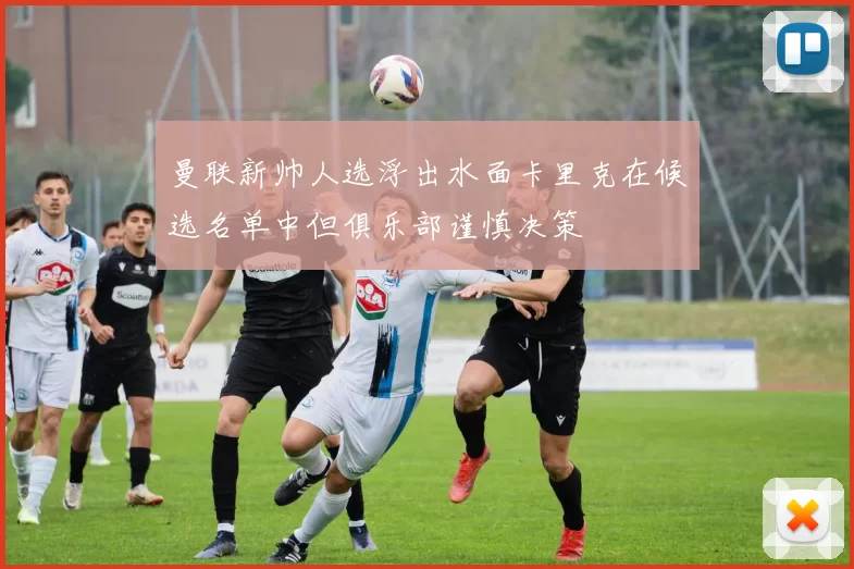 曼联新帅人选浮出水面卡里克在候选名单中但俱乐部谨慎决策