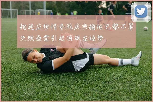枪迷应珍惜夺冠庆典输给巴黎不算失败亟需引进顶级左边锋