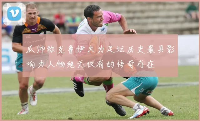 瓜帅称克鲁伊夫为足坛历史最具影响力人物绝无仅有的传奇存在
