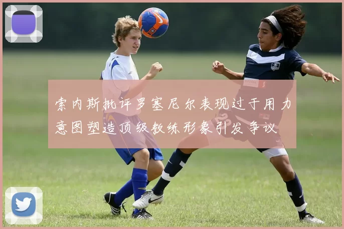 索内斯批评罗塞尼尔表现过于用力意图塑造顶级教练形象引发争议