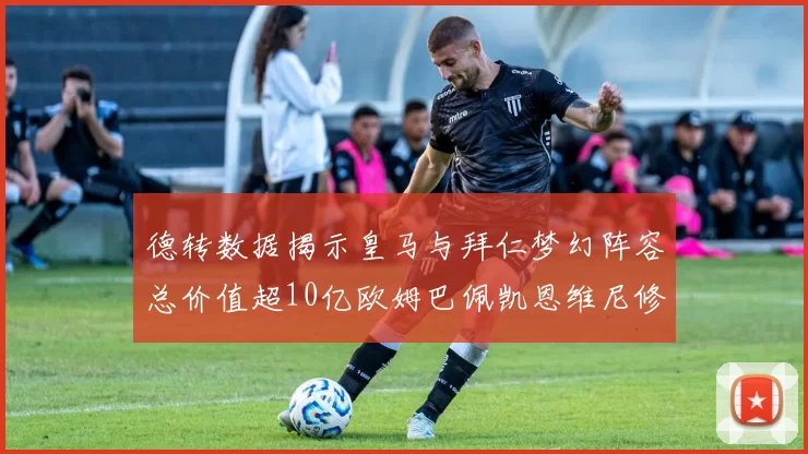 德转数据揭示皇马与拜仁梦幻阵容总价值超10亿欧姆巴佩凯恩维尼修斯领衔