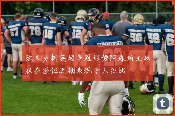 欧文分析英超争冠形势阿森纳主动权在握但近期表现令人担忧