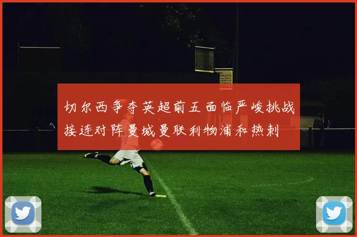 切尔西争夺英超前五面临严峻挑战接连对阵曼城曼联利物浦和热刺