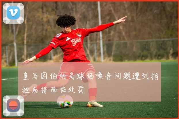 皇马因伯纳乌球场噪音问题遭到指控或将面临处罚