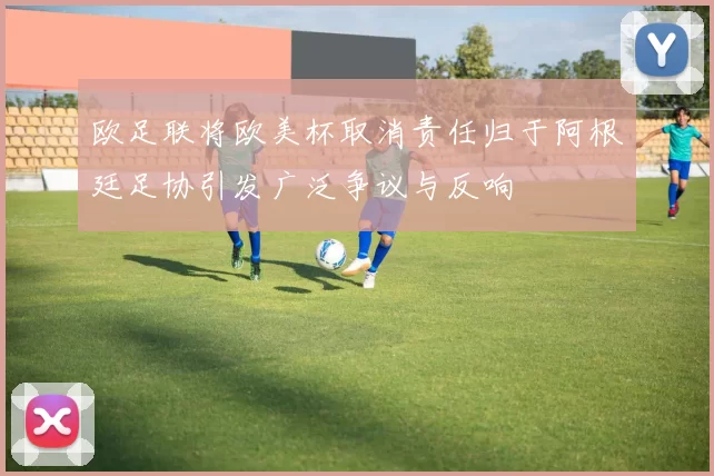 欧足联将欧美杯取消责任归于阿根廷足协引发广泛争议与反响