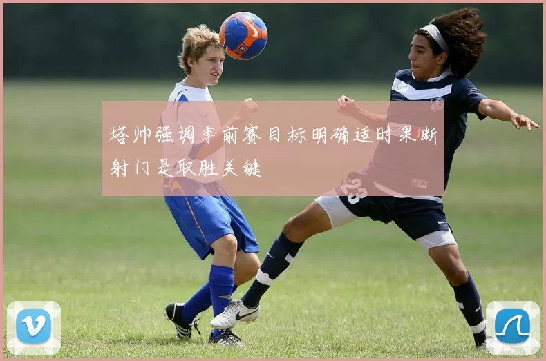 塔帅强调季前赛目标明确适时果断射门是取胜关键