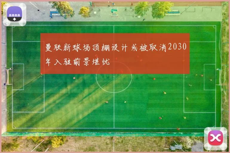 曼联新球场顶棚设计或被取消2030年入驻前景堪忧