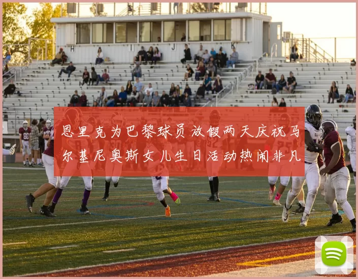 恩里克为巴黎球员放假两天庆祝马尔基尼奥斯女儿生日活动热闹非凡