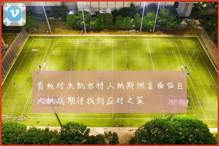 首轮对决凯尔特人纳斯坦言面临巨大挑战期待找到应对之策