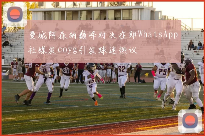 曼城阿森纳巅峰对决在即WhatsApp社媒发coyg引发球迷热议