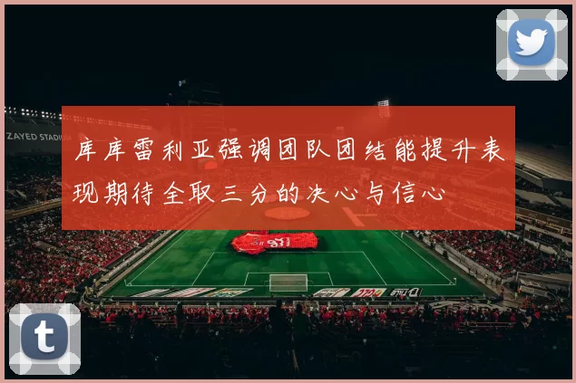 库库雷利亚强调团队团结能提升表现期待全取三分的决心与信心